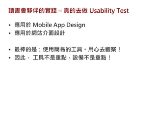讀書會夥伴的實踐 – 真的去做 Usability Test

• 應用於 Mobile App Design
• 應用於網站介面設計

• 最棒的是：使用簡易的工具。用心去觀察！
• 因此， 工具不是重點，設備不是重點！
 