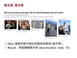 雞生蛋, 蛋生雞

We’re sorry you’re leaving. Tell us why Facebook was not useful




• Idea: 讓朋友照片跳出來跟你說再見 (捨不得）
• Result：降低關閉帳戶率 (deactivation rate) 7%
 