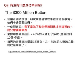 Q9. 有沒有什麼成功案例呢?

The $300 Million Button
• 使用者測試發現：初次購物者很在乎註冊這個事情。
  他們十分厭惡註冊。
• 一位顧客說：我不是為了和你們搞關係才來這裡的，
  我只想要買東西
• 依據零售資料統計，45%的人註冊了多次 (甚至註冊
  10個帳號)。
• 每天的密碼查詢量是16萬次，之中75%的人查詢之後
  就放棄購買了。

 http://www.uie.com/articles/three_hund_million_button/
 