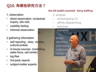 Q10. 有哪些研究方法？
                                    the UX toolkit essential Gerry Gaffney
1. observation                         3. analysis
• direct observation: contextual       • workshopping (?)
   inquiry, site visit,                • affinity diagramming
• usability testing                    • personas
• informal observation                 • scenarios

2 gathering information                4. design
• self reporting , diary studies,      • sketching
   cultural probes                     • prototyping
• in-house sources (marketing,         • participatory design
   sales force, call center)           • design reviews
• log files                            • usability testing
• 3rd party reports
• subject-matter experts
 