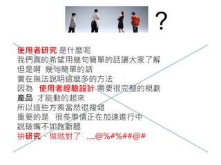 ?
使用者研究 是什麼呢
我們真的希望用幾句簡單的話讓大家了解
但是啊 幾句簡單的話
實在無法說明這麼多的方法
因為 使用者經驗設計 需要很完整的規劃
產品 才能動的起來
所以這些方案當然很複雜
重要的是 很多事情正在加速進行中
說破嘴不如跑斷腿
拚研究、做就對了 ….@%#%##@#
 