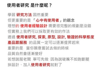 使用者研究 是什麼呢？

學習 研究方法 固然重要
但更重要的是 「心中有使用者」的觀念
理想的 使用者經驗設計 需要很完整的規劃是沒錯
但實務上我們可以採取更有效的作法
透過 使用者研究, 探索, 原型, 設計, 驗證的科學態度
產品跟服務 的品質一定可以逐漸提昇起來
重要的是 當你願意嘗試去做的時候
品質自然會逐漸變好
若想說服老闆 寧可先做 因為說破嘴不如跑斷腿
拚設計、加入使用者研究就對了
 
