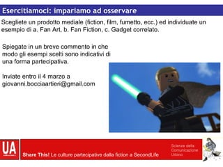 Culture partecipative Esercitiamoci: impariamo ad osservare Spiegate in un breve commento in che modo gli esempi scelti sono indicativi di una forma partecipativa. Inviate entro il 4 marzo a giovanni.bocciaartieri@gmail.com Scegliete un prodotto mediale (fiction, film, fumetto, ecc.) ed individuate un esempio di a. Fan Art, b. Fan Fiction, c. Gadget correlato. 