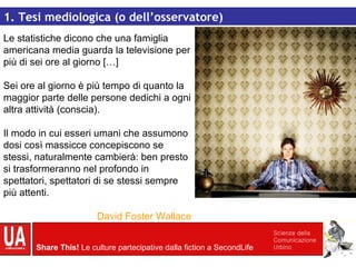 Le statistiche dicono che una famiglia americana media guarda la televisione per più di sei ore al giorno […]  Sei ore al giorno è più tempo di quanto la maggior parte delle persone dedichi a ogni altra attività (conscia). Il modo in cui esseri umani che assumono dosi così massicce concepiscono se stessi, naturalmente cambierà: ben presto si trasformeranno nel profondo in spettatori, spettatori di se stessi sempre più attenti. David Foster Wallace 1. Tesi mediologica (o dell’osservatore) 