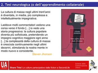 La cultura di massa negli ultimi trent’anni è diventata, in media, più complessa e intellettualmente impegnativa. Laddove molti commentatori vedono una corsa verso il fondo […] io vedo una storia progressiva: la cultura popolare diventa più sofisticata, pretendendo un impegno cognitivo maggiore ogni anno […] la complessità della cultura di massa è cresciuta continuamente negli ultimi decenni, stimolando la nostra mente in modo nuovo e consistente. Steven Jhonson 2. Tesi neurologica (o dell’apprendimento collaterale) 