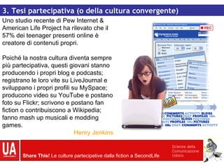 Uno studio recente di Pew Internet & American Life Project ha rilevato che il 57% dei teenager presenti online è creatore di contenuti propri. Poiché la nostra cultura diventa sempre più partecipativa, questi giovani stanno producendo i propri blog e podcasts; registrano le loro vite su LiveJournal e sviluppano i propri profili su MySpace; producono video su YouTube e postano foto su Flickr; scrivono e postano fan fiction o contribuiscono a Wikipedia; fanno mash up musicali e modding games . Henry Jenkins 3. Tesi partecipativa (o della cultura convergente) 