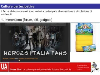 Culture partecipative Culture partecipative I  fan  e altri consumatori sono invitati a partecipare alla creazione e circolazione di contenuti 1. Immersione (forum, siti, gadgets) 