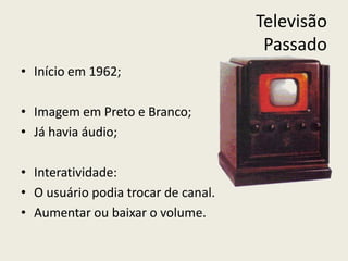 Televisão
Passado
• Início em 1962;
• Imagem em Preto e Branco;
• Já havia áudio;
• Interatividade:
• O usuário podia trocar de canal.
• Aumentar ou baixar o volume.
 