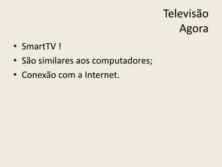 Televisão
Agora
• SmartTV !
• São similares aos computadores;
• Conexão com a Internet.
 