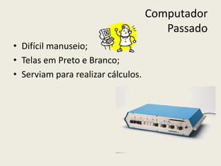 Computador
Passado
• Difícil manuseio;
• Telas em Preto e Branco;
• Serviam para realizar cálculos.
 