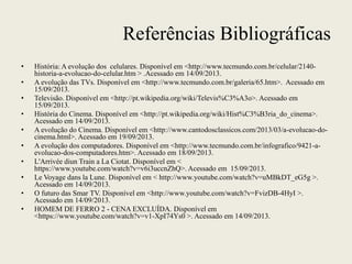 Referências Bibliográficas
• História: A evolução dos celulares. Disponível em <http://www.tecmundo.com.br/celular/2140-
historia-a-evolucao-do-celular.htm > .Acessado em 14/09/2013.
• A evolução das TVs. Disponível em <http://www.tecmundo.com.br/galeria/65.htm>. Acessado em
15/09/2013.
• Televisão. Disponível em <http://pt.wikipedia.org/wiki/Televis%C3%A3o>. Acessado em
15/09/2013.
• História do Cinema. Disponível em <http://pt.wikipedia.org/wiki/Hist%C3%B3ria_do_cinema>.
Acessado em 14/09/2013.
• A evolução do Cinema. Disponível em <http://www.cantodosclassicos.com/2013/03/a-evolucao-do-
cinema.html>. Acessado em 19/09/2013.
• A evolução dos computadores. Disponível em <http://www.tecmundo.com.br/infografico/9421-a-
evolucao-dos-computadores.htm>. Acessado em 18/09/2013.
• L'Arrivée diun Train a La Ciotat. Disponível em <
https://www.youtube.com/watch?v=v6i3uccnZhQ>. Acessado em 15/09/2013.
• Le Voyage dans la Lune. Disponível em < http://www.youtube.com/watch?v=uMBkDT_eG5g >.
Acessado em 14/09/2013.
• O futuro das Smar TV. Disponível em <http://www.youtube.com/watch?v=FvizDB-4HyI >.
Acessado em 14/09/2013.
• HOMEM DE FERRO 2 - CENA EXCLUÍDA. Disponível em
<https://www.youtube.com/watch?v=v1-XpI74Ys0 >. Acessado em 14/09/2013.
 