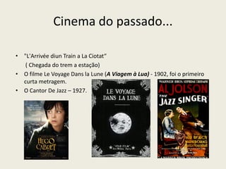 Cinema do passado...
• "L'Arrivée diun Train a La Ciotat“
( Chegada do trem a estação)
• O filme Le Voyage Dans la Lune (A Viagem à Lua) - 1902, foi o primeiro
curta metragem.
• O Cantor De Jazz – 1927.
 