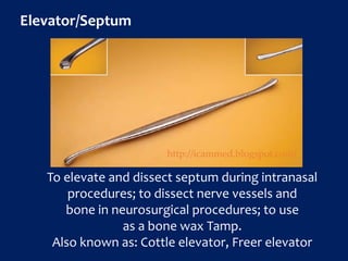 Elevator/Septum
To elevate and dissect septum during intranasal
procedures; to dissect nerve vessels and
bone in neurosurgical procedures; to use
as a bone wax Tamp.
Also known as: Cottle elevator, Freer elevator
http://icammed.blogspot.com/
 