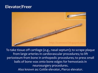 Elevator/Freer
To take tissue off cartilage (e.g., nasal septum); to scrape plaque
from large arteries in cardiovascular procedures; to lift
periosteum from bone in orthopedic procedures; to press small
balls of bone wax onto bone edges for hemostasis in
neurosurgery procedures.
Also known as: Cottle elevator, Pierce elevator.
http://icammed.blogspot.com/
 