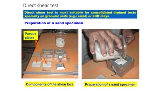 Direct shear test
Preparation of a sand specimen
Components of the shear box Preparation of a sand specimen
Porous
plates
Direct shear test is most suitable for consolidated drained tests
specially on granular soils (e.g.: sand) or stiff clays
 