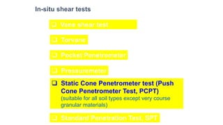 In-situ shear tests
❑ Vane shear test
❑ Torvane
❑ Pocket Penetrometer
❑ Pressuremeter
❑ Static Cone Penetrometer test (Push
Cone Penetrometer Test, PCPT)
(suitable for all soil types except very course
granular materials)
❑ Standard Penetration Test, SPT
 