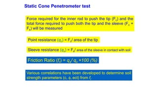 Static Cone Penetrometer test
Force required for the inner rod to push the tip (Fc) and the
total force required to push both the tip and the sleeve (Fc +
Fs) will be measured
Point resistance (qc) = Fc/ area of the tip
Sleeve resistance (qs) = Fs/ area of the sleeve in contact with soil
Friction Ratio (fr) = qs/ qc ×100 (%)
Various correlations have been developed to determine soil
strength parameters (c, f, ect) from fr
 