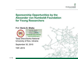 1 / 14
Sponsorship Opportunities by the
Alexander von Humboldt Foundation
for Young Researchers
Prof. Denis D. Sheka
Taras Shevchenko National
University of Kiev, Ukraine
September 30, 2015
YSF–2015
Humboldt Club Ukraine
www.humboldt.org.ua
 