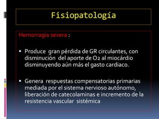 Fisiopatología
Hemorragia severa :
 Produce gran pérdida de GR circulantes, con
disminución del aporte de O2 al miocárdio
disminuyendo aún más el gasto cardiaco.
 Genera respuestas compensatorias primarias
mediada por el sistema nervioso autónomo,
liberación de catecolaminas e incremento de la
resistencia vascular sistémica
 