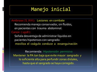 Manejo inicial
Ambrose ( S. XVI ): Lesiones en combate
Recomienda manejo conservador, sin fluidos,
en pacientes con trauma abdominal.
Canon ( 1918 ):
Señala desventaja de administrar líquidos en
pacientes hipotensos con sangrado:
moviliza el coágulo conduce a exsanguinación
Recomienda: Hipotensión permisiva
Mantener la PA tan baja que evite mayor sangrado y
lo suficiente alta para perfundir zonas distales,
hasta que el sangrado se haya corregido.
 