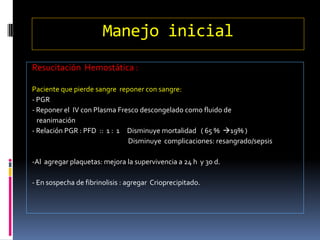 Manejo inicial
Resucitación Hemostática :
Paciente que pierde sangre reponer con sangre:
- PGR
- Reponer el IV con Plasma Fresco descongelado como fluido de
reanimación
- Relación PGR : PFD :: 1 : 1 Disminuye mortalidad ( 65 % 19% )
Disminuye complicaciones: resangrado/sepsis
-Al agregar plaquetas: mejora la supervivencia a 24 h y 30 d.
- En sospecha de fibrinolisis : agregar Crioprecipitado.
 