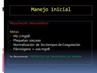 Manejo inicial
Resucitación Hemostática :
Metas
- Hb: 7 mg/dl
- Plaquetas: 100,000
- Normalización de los tiempos de Coagulación
- Fibrinógeno > 100 mg/dl
Se Recomienda : PROTOCOLO DE TRASFUSIÓN EN TRAUMA
 