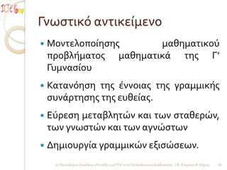 Γνωςτικό αντικείμενο
   Μοντελοποίηςησ      μαθηματικού
    προβλήματοσ μαθηματικά τησ Γ’
    Γυμναςίου
   Κατανόηςη τησ έννοιασ τησ γραμμικήσ
    ςυνάρτηςησ τησ ευθείασ.
   Εύρεςη μεταβλητών και των ςταθερών,
    των γνωςτών και των αγνώςτων
   Δημιουργία γραμμικών εξιςώςεων.
     2ο Πανελλήνιο Συνέδριο «Ένταξη των ΤΠΕ ςτην Εκπαιδευτική Διαδικαςία» / Φ. Σιάμπου Β. Κόμησ   10
 