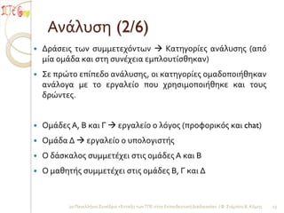 Ανάλυςη (2/6)
   Δράςεισ των ςυμμετεχόντων  Κατηγορίεσ ανάλυςησ (από
    μία ομάδα και ςτη ςυνέχεια εμπλουτίςθηκαν)
   Σε πρώτο επίπεδο ανάλυςησ, οι κατηγορίεσ ομαδοποιήθηκαν
    ανάλογα με το εργαλείο που χρηςιμοποιήθηκε και τουσ
    δρώντεσ.


   Ομάδεσ Α, Β και Γ  εργαλείο ο λόγοσ (προφορικόσ και chat)
   Ομάδα Δ  εργαλείο ο υπολογιςτήσ
   Ο δάςκαλοσ ςυμμετέχει ςτισ ομάδεσ Α και Β
   Ο μαθητήσ ςυμμετέχει ςτισ ομάδεσ Β, Γ και Δ


           2ο Πανελλήνιο Συνέδριο «Ένταξη των ΤΠΕ ςτην Εκπαιδευτική Διαδικαςία» / Φ. Σιάμπου Β. Κόμησ   13
 