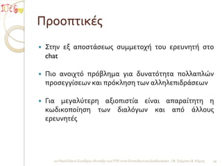 Προοπτικέσ
   Στην εξ αποςτάςεωσ ςυμμετοχή του ερευνητή ςτο
    chat

   Πιο ανοιχτό πρόβλημα για δυνατότητα πολλαπλών
    προςεγγίςεων και πρόκληςη των αλληλεπιδράςεων

   Για μεγαλύτερη αξιοπιςτία είναι απαραίτητη η
    κωδικοποίηςη των διαλόγων και από άλλουσ
    ερευνητέσ




      2ο Πανελλήνιο Συνέδριο «Ένταξη των ΤΠΕ ςτην Εκπαιδευτική Διαδικαςία» / Φ. Σιάμπου Β. Κόμησ   19
 