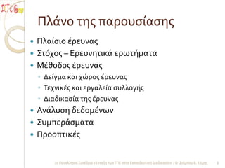 Πλάνο τησ παρουςίαςησ
 Πλαίςιο έρευνασ
 Στόχοσ – Ερευνητικά ερωτήματα
 Μέθοδοσ έρευνασ
    ◦ Δείγμα και χώροσ έρευνασ
    ◦ Τεχνικέσ και εργαλεία ςυλλογήσ
    ◦ Διαδικαςία τησ έρευνασ
 Ανάλυςη δεδομένων
 Συμπεράςματα
 Προοπτικέσ


         2ο Πανελλήνιο Συνέδριο «Ένταξη των ΤΠΕ ςτην Εκπαιδευτική Διαδικαςία» / Φ. Σιάμπου Β. Κόμησ   3
 