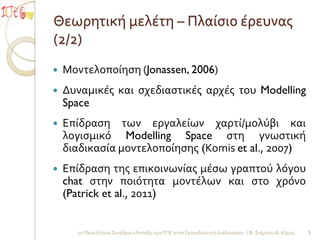 Θεωρητική μελέτη – Πλαίςιο έρευνασ
(2/2)
   Μοντελοποίηςη (Jonassen, 2006)
   Δυναμικέσ και ςχεδιαςτικέσ αρχέσ του Modelling
    Space
   Επίδραςη των εργαλείων χαρτί/μολύβι και
    λογιςμικό Modelling Space ςτη γνωςτική
    διαδικαςία μοντελοποίηςησ (Komis et al., 2007)
   Επίδραςη τησ επικοινωνίασ μέςω γραπτού λόγου
    chat ςτην ποιότητα μοντέλων και ςτο χρόνο
    (Patrick et al., 2011)


      2ο Πανελλήνιο Συνέδριο «Ένταξη των ΤΠΕ ςτην Εκπαιδευτική Διαδικαςία» / Φ. Σιάμπου Β. Κόμησ   5
 