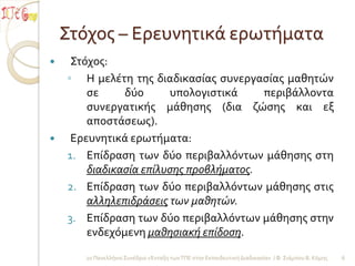 Στόχοσ – Ερευνητικά ερωτήματα
    Στόχοσ:
    ◦ Η μελέτη τησ διαδικαςίασ ςυνεργαςίασ μαθητών
        ςε     δύο      υπολογιςτικά     περιβάλλοντα
        ςυνεργατικήσ μάθηςησ (δια ζώςησ και εξ
        αποςτάςεωσ).
    Ερευνητικά ερωτήματα:
    1. Επίδραςη των δύο περιβαλλόντων μάθηςησ ςτη
        διαδικαςία επίλυςησ προβλήματοσ.
    2. Επίδραςη των δύο περιβαλλόντων μάθηςησ ςτισ
        αλληλεπιδράςεισ των μαθητών.
    3. Επίδραςη των δύο περιβαλλόντων μάθηςησ ςτην
        ενδεχόμενη μαθηςιακή επίδοςη.

       2ο Πανελλήνιο Συνέδριο «Ένταξη των ΤΠΕ ςτην Εκπαιδευτική Διαδικαςία» / Φ. Σιάμπου Β. Κόμησ   6
 