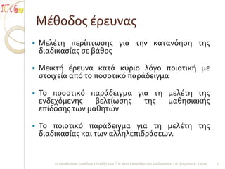 Μέθοδοσ έρευνασ
   Μελέτη περίπτωςησ για την κατανόηςη τησ
    διαδικαςίασ ςε βάθοσ

   Μεικτή έρευνα κατά κύριο λόγο ποιοτική με
    ςτοιχεία από το ποςοτικό παράδειγμα

   Το ποςοτικό παράδειγμα για τη μελέτη τησ
    ενδεχόμενησ    βελτίωςησ τησ  μαθηςιακήσ
    επίδοςησ των μαθητών

   Το ποιοτικό παράδειγμα για τη μελέτη τησ
    διαδικαςίασ και των αλληλεπιδράςεων.


       2ο Πανελλήνιο Συνέδριο «Ένταξη των ΤΠΕ ςτην Εκπαιδευτική Διαδικαςία» / Φ. Σιάμπου Β. Κόμησ   7
 