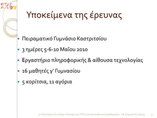 Υποκείμενα τησ έρευνασ

   Πειραματικό Γυμνάςιο Καςτριτςίου
   3 ημέρεσ 5-6-10 Μαΐου 2010
   Eργαςτήριο πληροφορικήσ & αίθουςα τεχνολογίασ
   16 μαθητέσ γ’ Γυμναςίου
   5 κορίτςια, 11 αγόρια




          2ο Πανελλήνιο Συνέδριο «Ένταξη των ΤΠΕ ςτην Εκπαιδευτική Διαδικαςία» / Φ. Σιάμπου Β. Κόμησ   9
 