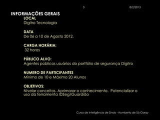 3                                  8/2/2013

INFORMAÇÕES GERAIS
    LOCAL
    Digitro Tecnologia

    DATA
    De 06 a 10 de Agosto 2012.

    CARGA HORÁRIA:
    32 horas

    PÚBLICO ALVO:
    Agentes públicos usuários do portfólio de segurança Dígitro

    NUMERO DE PARTICIPANTES
    Mínimo de 10 e Máximo 20 Alunos

    OBJETIVOS:
    Nivelar conceitos. Aprimorar o conhecimento. Potencializar o
    uso da ferramenta IDSeg/Guardião



                                 Curso de Inteligência de Sinais - Humberto de Sá Garay
 