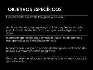 OBJETIVOS ESPECÍFICOS
Compreender o ciclo de Inteligência de Sinais.


Avaliar e difundir com segurança as informações importantes
para tomada de decisão em operações de Inteligência de
sinais
Identificar oportunidades e ameaças (riscos) no andamento
das operações de inteligência de sinais.

Monitorar a mudança do padrão do tráfego de sinalização dos
alvos e sua movimentação geográfica.

Construir redes de relacionamento entre os alvos monitorados e
suas atividades.
 