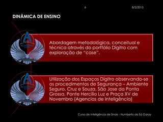 6                                  8/2/2013


DINÂMICA DE ENSINO




             Abordagem metodológica, conceitual e
             técnica através do portfólio Dígitro com
             exploração de “case”.




             Utilização dos Espaços Dígitro observando-se
             os procedimentos de Segurança – Ambiente
             Seguro. Cruz e Souza, São Jose da Ponta
             Grossa, Ponte Hercílio Luz e Praça XV de
             Novembro (Agencias de Inteligência)


                         Curso de Inteligência de Sinais - Humberto de Sá Garay
 