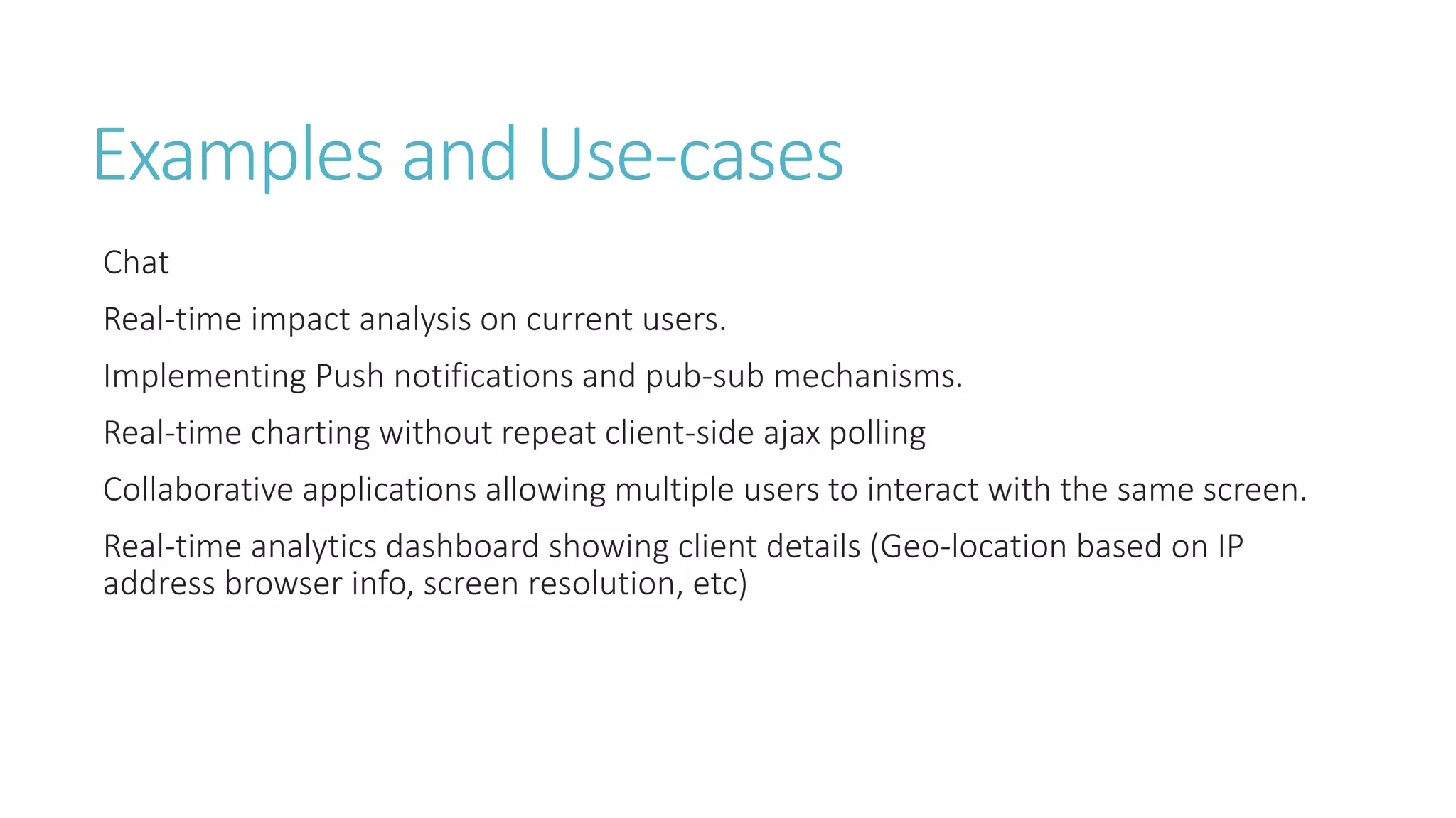 Examples and Use-cases
Chat
Real-time impact analysis on current users.
Implementing Push notifications and pub-sub mechanisms.
Real-time charting without repeat client-side ajax polling
Collaborative applications allowing multiple users to interact with the same screen.
Real-time analytics dashboard showing client details (Geo-location based on IP
address browser info, screen resolution, etc)
 