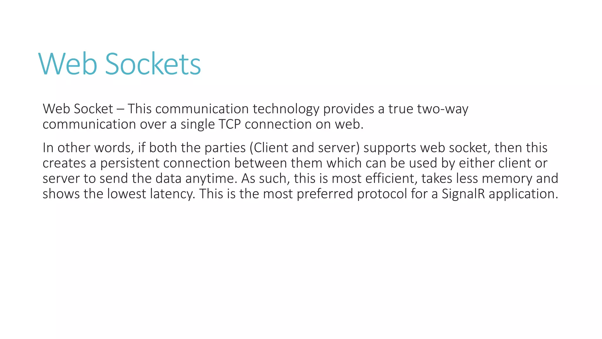 Web Sockets
Web Socket – This communication technology provides a true two-way
communication over a single TCP connection on web.
In other words, if both the parties (Client and server) supports web socket, then this
creates a persistent connection between them which can be used by either client or
server to send the data anytime. As such, this is most efficient, takes less memory and
shows the lowest latency. This is the most preferred protocol for a SignalR application.
 