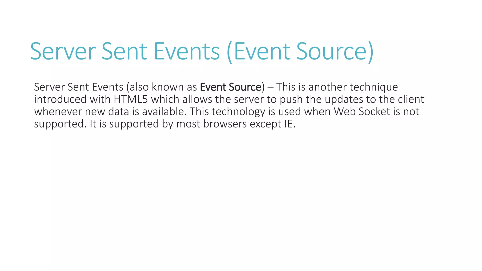 Server Sent Events (Event Source)
Server Sent Events (also known as Event Source) – This is another technique
introduced with HTML5 which allows the server to push the updates to the client
whenever new data is available. This technology is used when Web Socket is not
supported. It is supported by most browsers except IE.
 