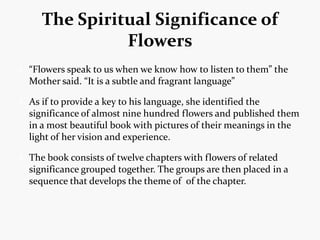 The Spiritual Significance of
             Flowers
“Flowers speak to us when we know how to listen to them” the
Mother said. “It is a subtle and fragrant language”

As if to provide a key to his language, she identified the
significance of almost nine hundred flowers and published them
in a most beautiful book with pictures of their meanings in the
light of her vision and experience.

The book consists of twelve chapters with flowers of related
significance grouped together. The groups are then placed in a
sequence that develops the theme of of the chapter.
 