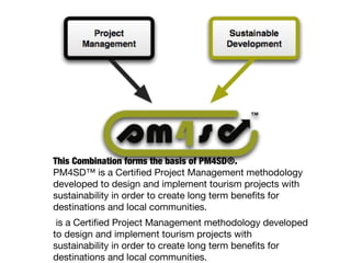This Combination forms the basis of PM4SD®.
PM4SD™ is a Certified Project Management methodology
developed to design and implement tourism projects with
sustainability in order to create long term benefits for
destinations and local communities.
is a Certified Project Management methodology developed
to design and implement tourism projects with
sustainability in order to create long term benefits for
destinations and local communities.
 