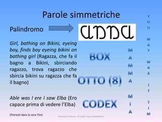 Parole simmetriche
Palindromo
Girl, bathing on Bikini, eyeing
boy, finds boy eyeing bikini on
bathing girl (Ragazza, che fa il
bagno a Bikini, sbirciando
ragazzo, trova ragazzo che
sbircia bikini su ragazza che fa
il bagno)

Able was I ere I saw Elba (Ero
capace prima di vedere l’Elba)
(Potresti dare la cera Tim)   Scienza e futuro - In tutti i casi simmetrico
 