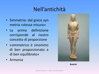 Nell’antichità
• Simmetria: dal greco syn
  metria «stessa misura»
• La prima definizione
  corrisponde al nostro
  concetto di proporzione
• «simmetrico è sinonimo
  di ben proporzionato e
  di ben equilibrato»
• Armonia
                                                                  kouros

                  Scienza e futuro - In tutti i casi simmetrico
 