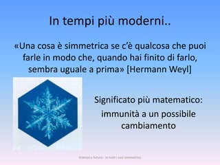 In tempi più moderni..
«Una cosa è simmetrica se c’è qualcosa che puoi
  farle in modo che, quando hai finito di farlo,
    sembra uguale a prima» [Hermann Weyl]


                           Significato più matematico:
                             immunità a un possibile
                                   cambiamento


                Scienza e futuro - In tutti i casi simmetrico
 