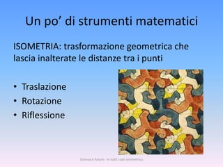 Un po’ di strumenti matematici
ISOMETRIA: trasformazione geometrica che
lascia inalterate le distanze tra i punti

• Traslazione
• Rotazione
• Riflessione



                Scienza e futuro - In tutti i casi simmetrico
 