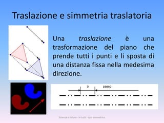 Traslazione e simmetria traslatoria

          Una      traslazione     è     una
          trasformazione del piano che
          prende tutti i punti e li sposta di
          una distanza fissa nella medesima
          direzione.




            Scienza e futuro - In tutti i casi simmetrico
 
