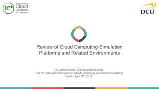 Review of Cloud Computing Simulation
Platforms and Related Environments
Dr. James Byrne, DCU Business School
The 6th National Conference on Cloud Computing and Commerce (NC4)
Dublin, April 11th, 2017
 
