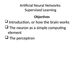 Artificial Neural Networks:
Supervised Learning
Objectives
 Introduction, or how the brain works
 The neuron as a simple computing
element
 The perceptron
 