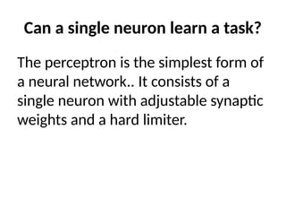 Can a single neuron learn a task?
The perceptron is the simplest form of
a neural network.. It consists of a
single neuron with adjustable synaptic
weights and a hard limiter.
 